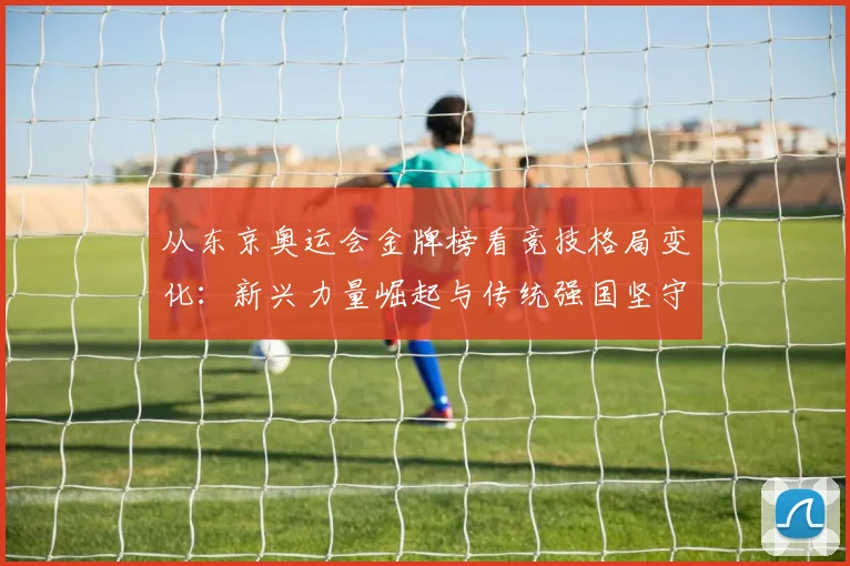 从东京奥运会金牌榜看竞技格局变化：新兴力量崛起与传统强国坚守