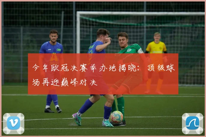 今年欧冠决赛举办地揭晓：顶级球场再迎巅峰对决