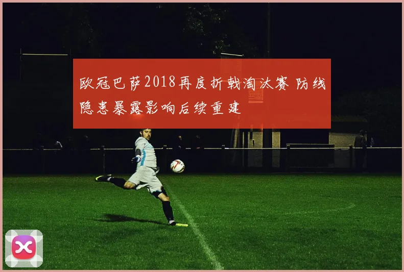 欧冠巴萨2018再度折戟淘汰赛 防线隐患暴露影响后续重建